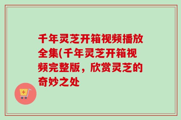 千年灵芝开箱视频播放全集(千年灵芝开箱视频完整版，欣赏灵芝的奇妙之处
