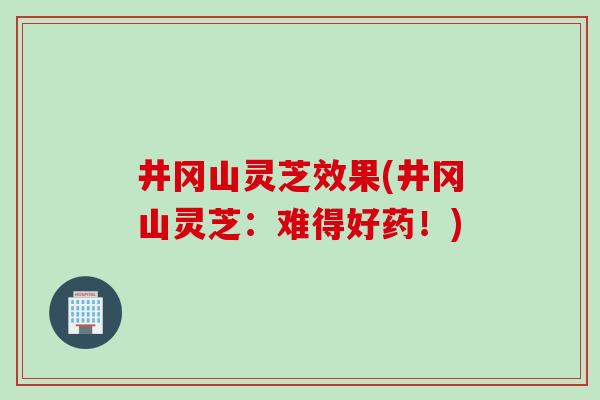 井冈山灵芝效果(井冈山灵芝：难得好药！)