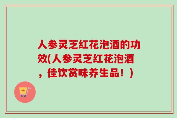 人参灵芝红花泡酒的功效(人参灵芝红花泡酒,佳饮赏味养生品!) 人参灵芝红花泡酒的功效(人参灵芝红花泡酒,佳饮赏味养生品!)