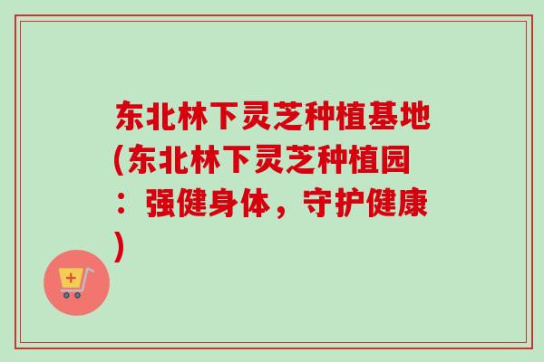 东北林下灵芝种植基地(东北林下灵芝种植园：强健身体，守护健康)