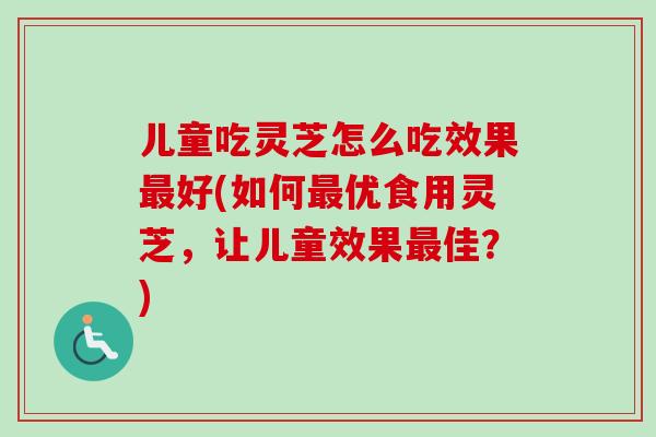 儿童吃灵芝怎么吃效果最好(如何最优食用灵芝，让儿童效果最佳？)