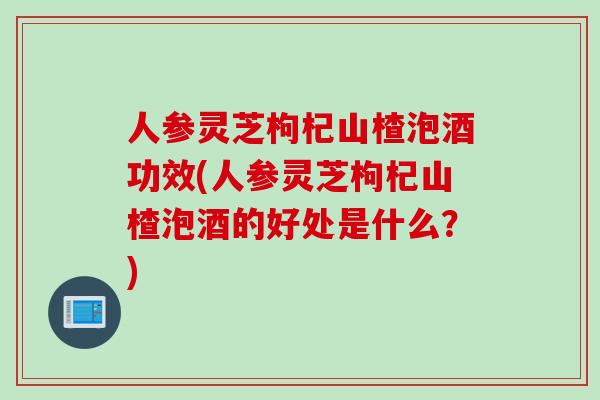 人参灵芝枸杞山楂泡酒功效(人参灵芝枸杞山楂泡酒的好处是什么？)