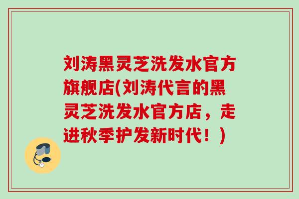 刘涛黑灵芝洗发水官方旗舰店(刘涛代言的黑灵芝洗发水官方店，走进秋季护发新时代！)