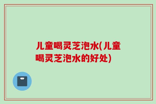 儿童喝灵芝泡水(儿童喝灵芝泡水的好处)