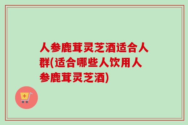 人参鹿茸灵芝酒适合人群(适合哪些人饮用人参鹿茸灵芝酒)