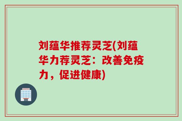刘蕴华推荐灵芝(刘蕴华力荐灵芝：改善免疫力，促进健康)