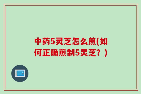 中药5灵芝怎么煎(如何正确煎制5灵芝？)