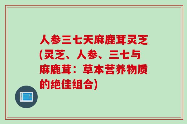 人参三七天麻鹿茸灵芝(灵芝、人参、三七与麻鹿茸:草本营养物质的绝佳组合) 人参三七天麻鹿茸灵芝(灵芝、人参、三七与麻鹿茸:草本营养物质的绝佳组合)