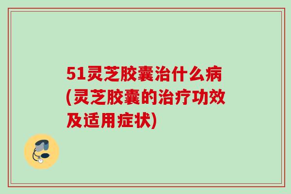 51灵芝胶囊治什么病(灵芝胶囊的治疗功效及适用症状)