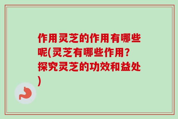 作用灵芝的作用有哪些呢(灵芝有哪些作用?探究灵芝的功效和益处) 作用灵芝的作用有哪些呢(灵芝有哪些作用?探究灵芝的功效和益处)