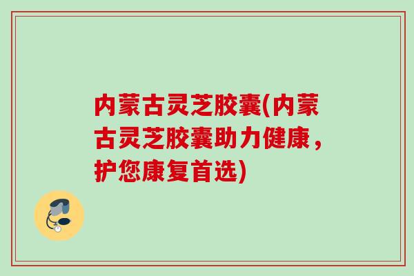 内蒙古灵芝胶囊(内蒙古灵芝胶囊助力健康，护您康复首选)
