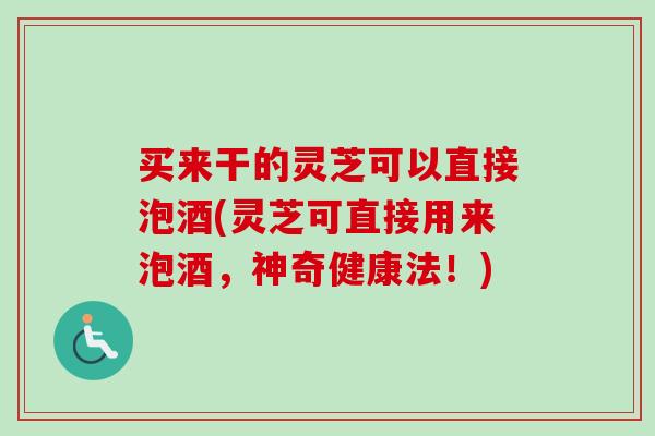 买来干的灵芝可以直接泡酒(灵芝可直接用来泡酒，神奇健康法！)