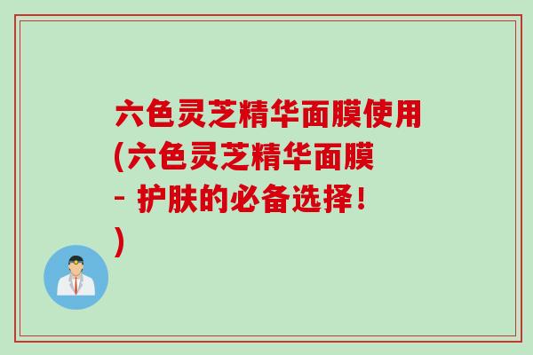 六色灵芝精华面膜使用(六色灵芝精华面膜 - 护肤的必备选择！)