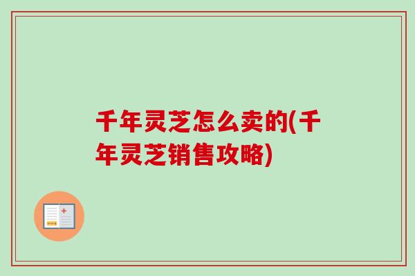 千年灵芝怎么卖的(千年灵芝销售攻略) 千年灵芝怎么卖的(千年灵芝销售攻略)