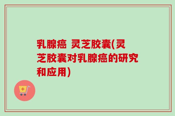 乳腺癌 灵芝胶囊(灵芝胶囊对乳腺癌的研究和应用)