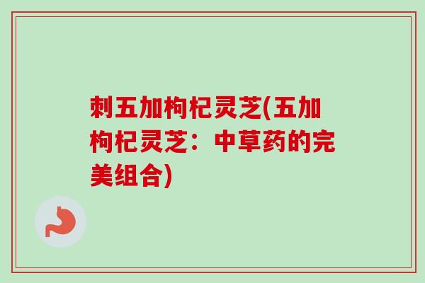 刺五加枸杞灵芝(五加枸杞灵芝:中草药的完美组合) 刺五加枸杞灵芝(五加枸杞灵芝:中草药的完美组合)