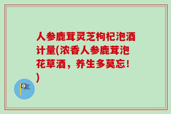 人参鹿茸灵芝枸杞泡酒计量(浓香人参鹿茸泡花草酒，养生多莫忘！)