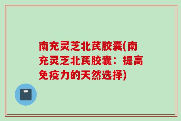 南充灵芝北芪胶囊(南充灵芝北芪胶囊：提高免疫力的天然选择)