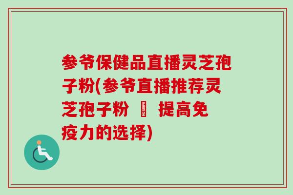 参爷保健品直播灵芝孢子粉(参爷直播推荐灵芝孢子粉 – 提高免疫力的选择)