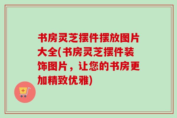 书房灵芝摆件摆放图片大全(书房灵芝摆件装饰图片，让您的书房更加精致优雅)