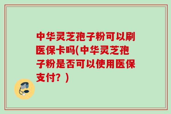 中华灵芝孢子粉可以刷医保卡吗(中华灵芝孢子粉是否可以使用医保支付？)