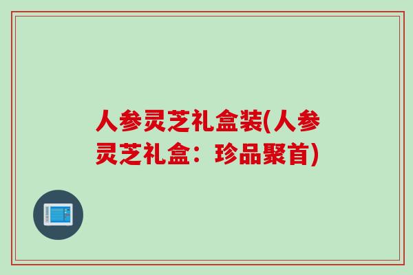 人参灵芝礼盒装(人参灵芝礼盒:珍品聚首) 人参灵芝礼盒装(人参灵芝礼盒:珍品聚首)