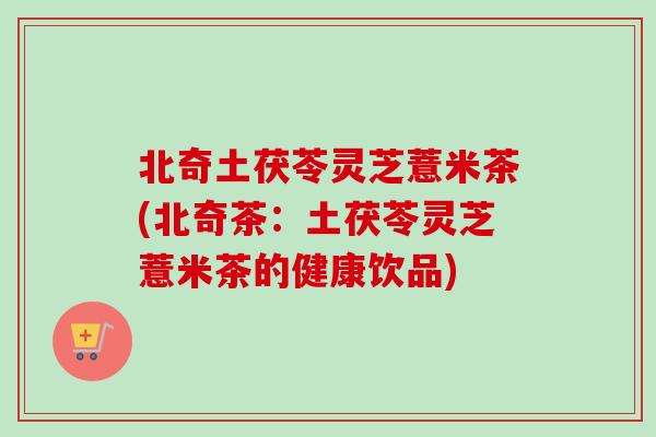 北奇土茯苓灵芝薏米茶(北奇茶：土茯苓灵芝薏米茶的健康饮品)