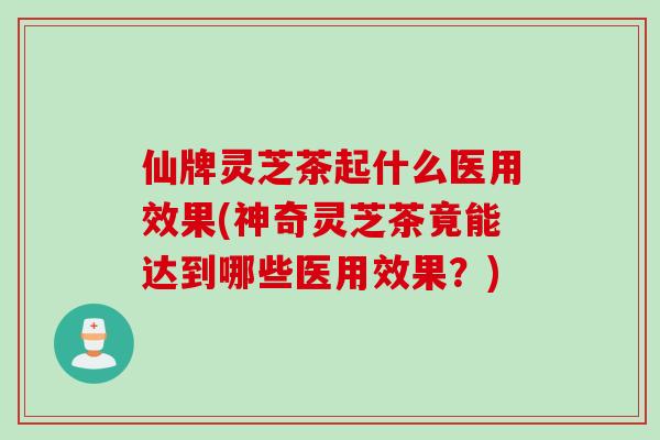 仙牌灵芝茶起什么医用效果(神奇灵芝茶竟能达到哪些医用效果？)