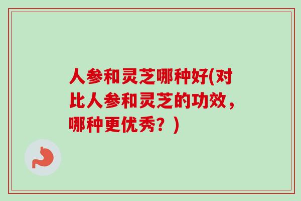 人参和灵芝哪种好(对比人参和灵芝的功效，哪种更优秀？)