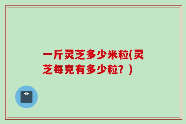 一斤灵芝多少米粒(灵芝每克有多少粒？)