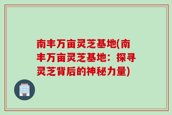 南丰万亩灵芝基地(南丰万亩灵芝基地：探寻灵芝背后的神秘力量)