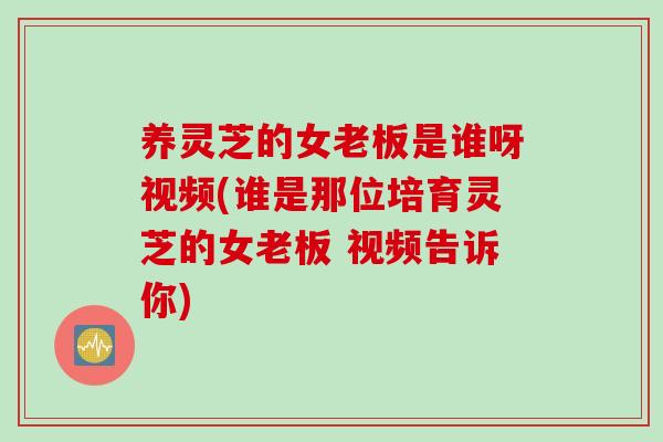 养灵芝的女老板是谁呀视频(谁是那位培育灵芝的女老板 视频告诉你)