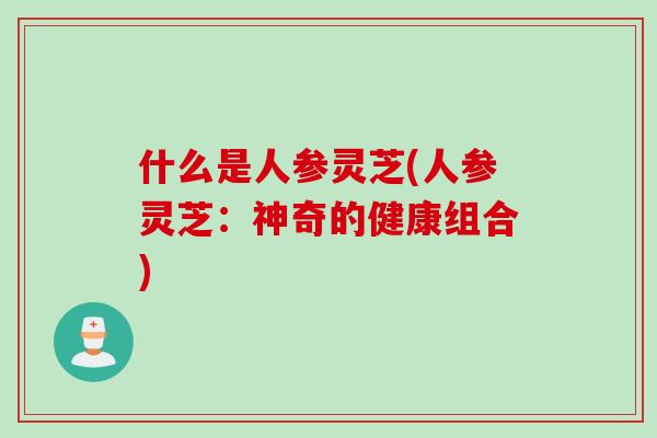 什么是人参灵芝(人参灵芝：神奇的健康组合)