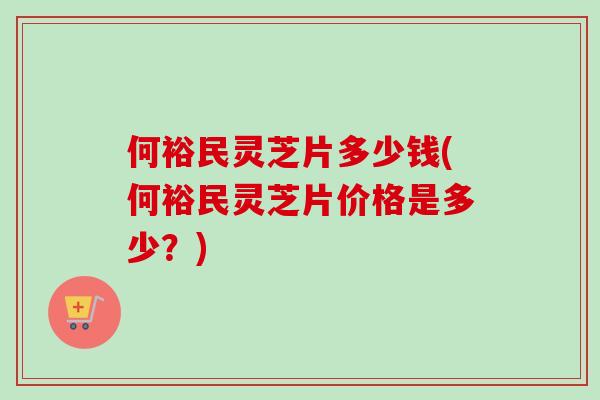 何裕民灵芝片多少钱(何裕民灵芝片价格是多少？)