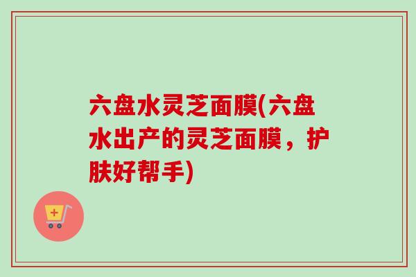 六盘水灵芝面膜(六盘水出产的灵芝面膜，护肤好帮手)