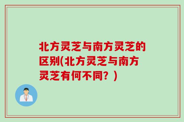 北方灵芝与南方灵芝的区别(北方灵芝与南方灵芝有何不同？)