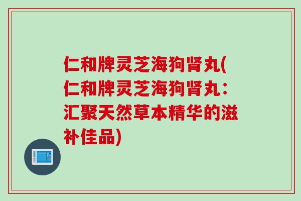 仁和牌灵芝海狗肾丸(仁和牌灵芝海狗肾丸：汇聚天然草本精华的滋补佳品)