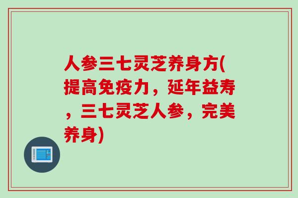 人参三七灵芝养身方(提高免疫力，延年益寿，三七灵芝人参，完美养身)