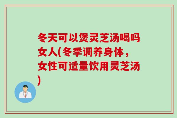 冬天可以煲灵芝汤喝吗女人(冬季调养身体，女性可适量饮用灵芝汤)