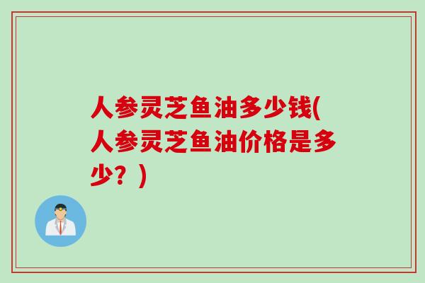 人参灵芝鱼油多少钱(人参灵芝鱼油价格是多少？)