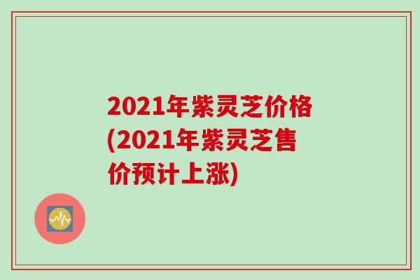 2021年紫灵芝价格(2021年紫灵芝售价预计上涨)