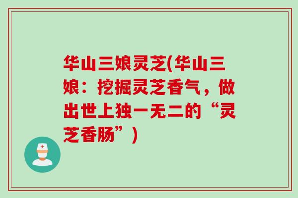 华山三娘灵芝(华山三娘:挖掘灵芝香气,做出世上独一无二的“灵芝香肠”) 华山三娘灵芝(华山三娘:挖掘灵芝香气,做出世上独一无二的“灵芝香肠”)