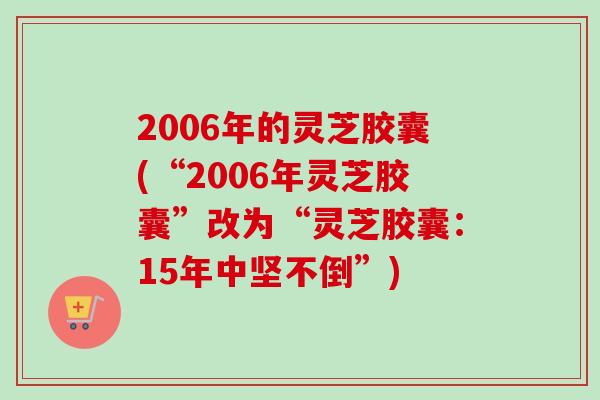 2006年的灵芝胶囊(“2006年灵芝胶囊”改为“灵芝胶囊：15年中坚不倒”)