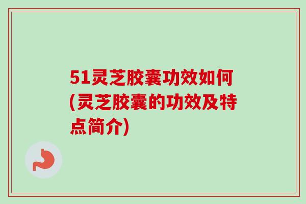 51灵芝胶囊功效如何(灵芝胶囊的功效及特点简介)