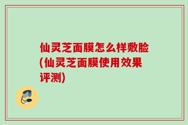 仙灵芝面膜怎么样敷脸(仙灵芝面膜使用效果评测)