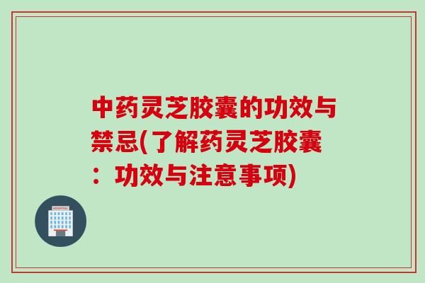 中药灵芝胶囊的功效与禁忌(了解药灵芝胶囊：功效与注意事项)