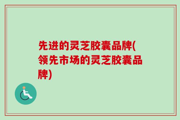 先进的灵芝胶囊品牌(领先市场的灵芝胶囊品牌) 先进的灵芝胶囊品牌(领先市场的灵芝胶囊品牌)