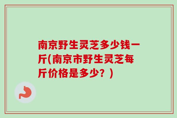 南京野生灵芝多少钱一斤(南京市野生灵芝每斤价格是多少?) 南京野生灵芝多少钱一斤(南京市野生灵芝每斤价格是多少?)