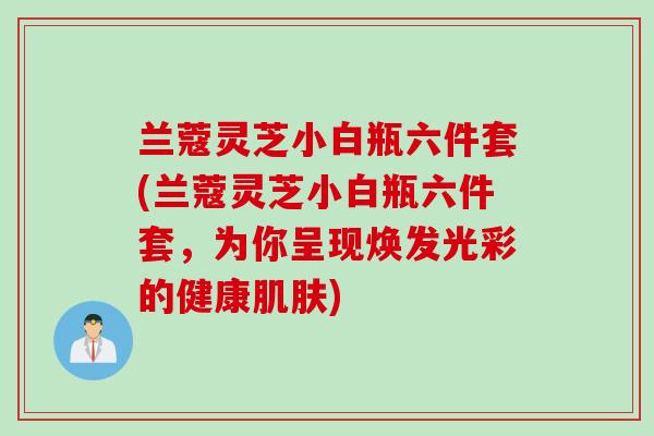 兰蔻灵芝小白瓶六件套(兰蔻灵芝小白瓶六件套，为你呈现焕发光彩的健康肌肤)