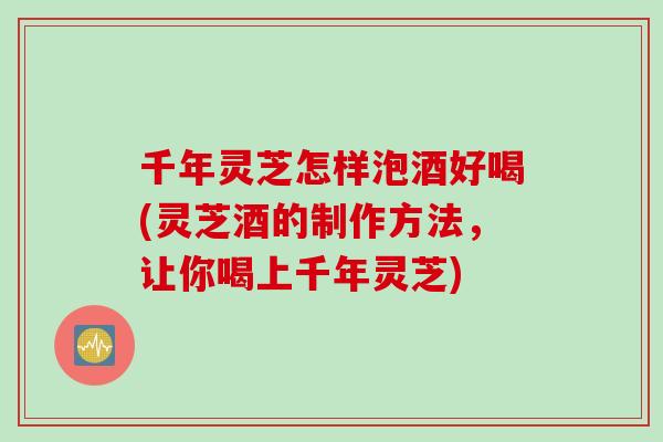 千年灵芝怎样泡酒好喝(灵芝酒的制作方法，让你喝上千年灵芝)